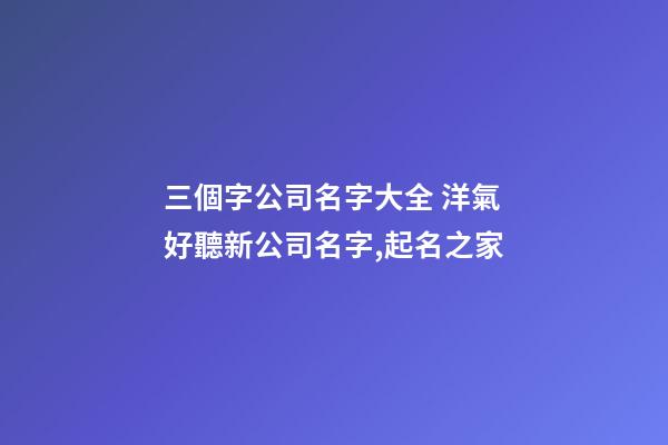 三個字公司名字大全 洋氣好聽新公司名字,起名之家